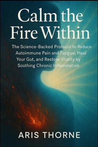 Calm the Fire Within: The Science-Backed Protocol to Reduce Autoimmune Pain and Fatigue, Heal Your Gut, and Restore Vitality by Soothing Chronic Inflammation.