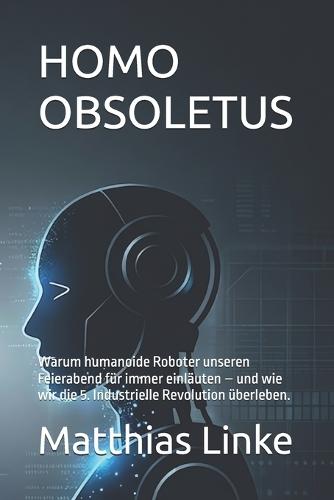 Homo Obsoletus: Warum humanoide Roboter unseren Feierabend für immer einläuten - und wie wir die 5. Industrielle Revolution überleben.