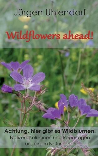 Wildflowers ahead!: Achtung, hier gibt es Wildblumen! - Notizen, Kolumnen und Reportagen aus einem Naturgarten