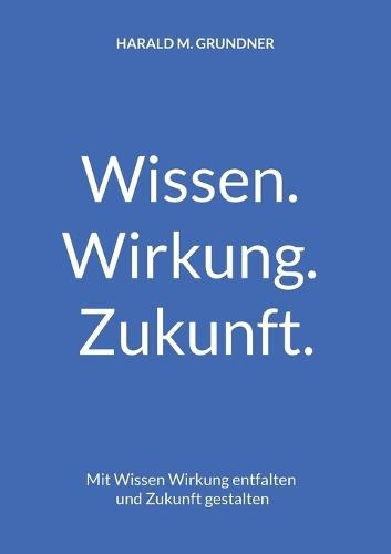 Wissen. Wirkung. Zukunft.: Mit Wissen Wirkung entfalten und Zukunft gestalten  by Harald M Grundner at Abbey's Bookshop, 
