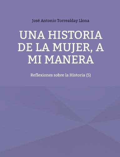 Una historia de la mujer, a mi manera: Reflexiones sobre la Historia (5)  by José Antonio Torrealday Llona at Abbey's Bookshop, 