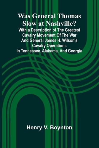Was General Thomas Slow At Nashville? With A Description Of The Greatest Cavalry Movement Of The War And General James H. Wilson'S Cavalry Operations In Tennessee, Alabama, And Georgia  by Henry V Boynton at Abbey's Bookshop, 
