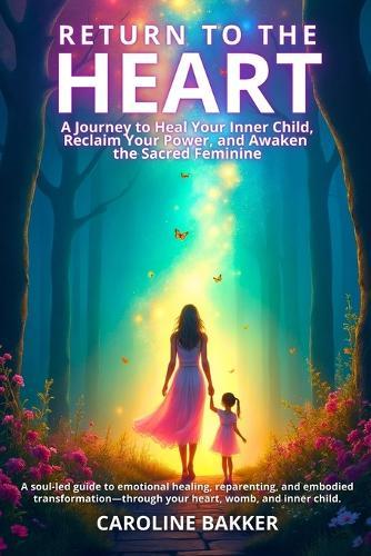 Return to the Heart - A Journey to Heal Your Inner Child, Reclaim Your Power, and Awaken the Sacred Feminine: A soul-led guide to emotional healing, reparenting, and embodied transformation-through your heart, womb, and inner child.  by Caroline Bakker at Abbey's Bookshop, 
