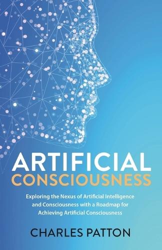 Artificial Consciousness: Exploring the Nexus of Artificial Intelligence and Consciousness with a Roadmap for Achieving Artificial Consciousness  by Charles Patton at Abbey's Bookshop, 