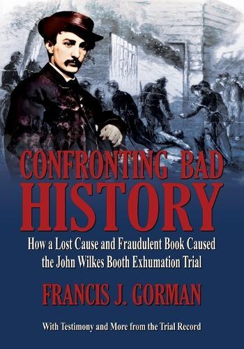 Confronting Bad History -- How a Lost Cause and Fraudulent Book Caused the John Wilkes Booth Exhumation Trial  by Francis J Gorman at Abbey's Bookshop, 