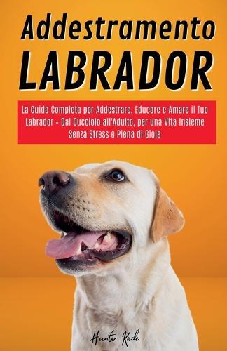 Addestramento Labrador: La Guida Completa per Addestrare, Educare e Amare il Tuo Labrador - Dal Cucciolo all'Adulto, per una Vita Insieme Senza Stress e Piena di Gioia  by Hunter Kade at Abbey's Bookshop, 