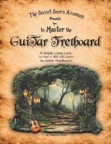 The Secret Seer's Arcanum Presents How to Master the Guitar Fretboard: A Simple Living Lens for Thee to SEE and Learn the Guitar Fretboard