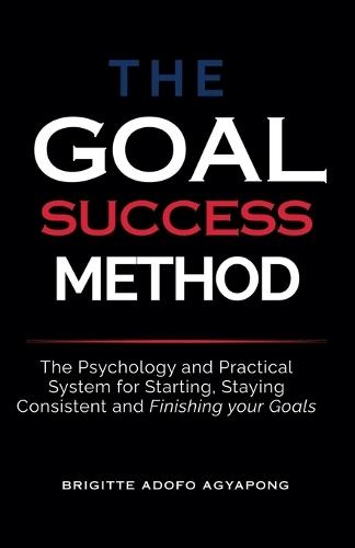 The Goal Success Method: The Psychology and Practical System for Starting, Staying Consistent and Finishing Your Goal