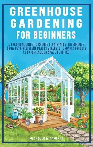 Greenhouse Gardening For Beginners: A Practical Guide To Choose & Maintain A Greenhouse, Grow Pest-Resistant Plants & Harvest Organic Produce No Experience Required!
