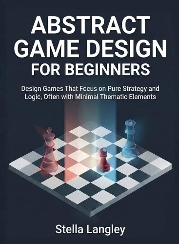Abstract Game Design for Beginners: Design Games That Focus on Pure Strategy and Logic, Often with Minimal Thematic Elements