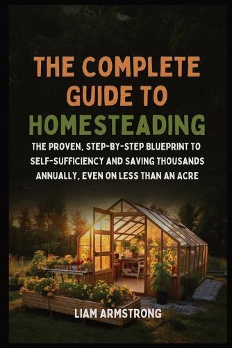 The Complete Guide To Homesteading: The Proven, Step-by-Step Blueprint to Self-Sufficiency and Saving Thousands Annually, Even on Less Than an Acre  by Liam Armstrong at Abbey's Bookshop, 