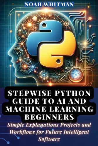 Stepwise Python Guide to AI and Machine Learning Beginners: Simple Explanations Projects and Workflows for Future Intelligent Software