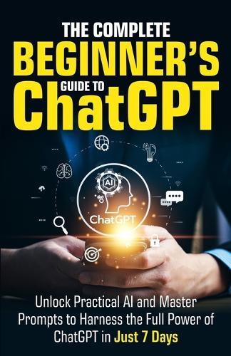 The Complete Beginner's Guide To ChatGPT: Unlock Practical AI and Master Prompts to Harness the Full Power of ChatGPT in Just 7 Days