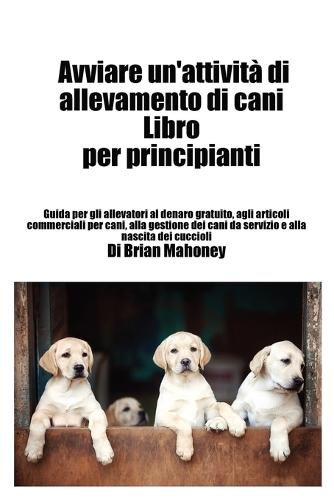 Avviare un'attività di allevamento di cani Libro per principianti: Guida per gli allevatori al denaro gratuito, agli articoli commerciali per cani, alla gestione dei cani da servizio e alla nascita dei cuccioli  by Brian Mahoney at Abbey's Bookshop, 