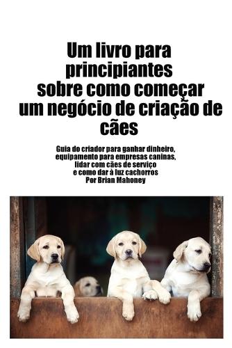 Livro para principiantes sobre como iniciar um negócio de criação de cães: Guia do criador para ganhar dinheiro, artigos para negócios caninos, lidar com cães de serviço e dar à luz cachorros  by Brian Mahoney at Abbey's Bookshop, 