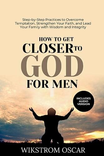 How to Be A Godly Man: Simple, Scripture-Based Steps to Overcome Temptation and Distraction, Lead Your Home, and Grow Spiritually