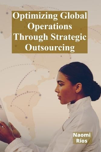Optimizing Global Operations Through Strategic Outsourcing: Cost Savings, Productivity Enhancements, And Risk Mitigation For Businesses Seeking Global Competitiveness  by Naomi Ríos at Abbey's Bookshop, 