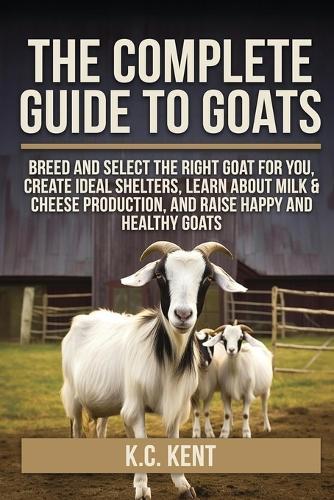 The Complete Guide To Goats: Breed and Select the Right Goat For You, Create Ideal Shelters, Learn about Milk Production, and Raise Happy and Healthy Goats  by K C Kent at Abbey's Bookshop, 
