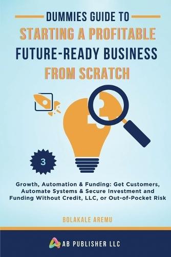 Dummies Guide to Starting a Profitable, Future-Ready Business from Scratch, 3: Growth, Automation & Funding: Get Customers, Automate Systems & Secure Investment and Funding Without Credit, LLC, or Out-of-Pocket Risk  by Bolakale Aremu at Abbey's Bookshop, 