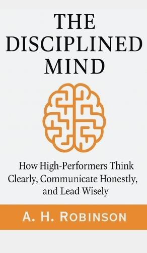 The Disciplined Mind: How High-Performers Think Clearly, Communicate Honestly, and Lead Wisely  by A H Robinson at Abbey's Bookshop, 