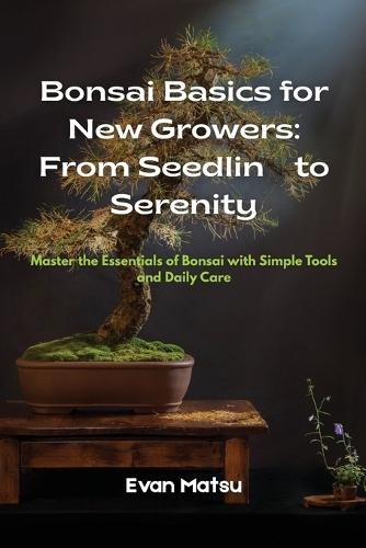 Bonsai Basics for New Growers: Master the Essentials of Bonsai with Simple Tools and Daily Care