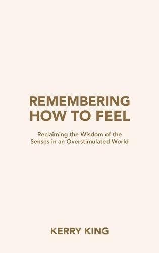 Remembering How to Feel: Reclaiming the Wisdom of the Senses in an Overstimulated World  by Kerry King at Abbey's Bookshop, 