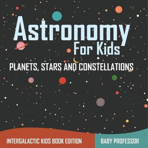 Astronomy For Kids: Planets, Stars and Constellations - Intergalactic Kids Book Edition