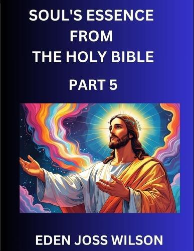 Soul's Essence from The Holy Bible (Part 5)- A Theological Expedition, the Pursuit of Divine Revelation and Truth based on the Holy Bible, Unfolding the Character of Soul and God in Scripture  by Eden Joss Wilson at Abbey's Bookshop, 