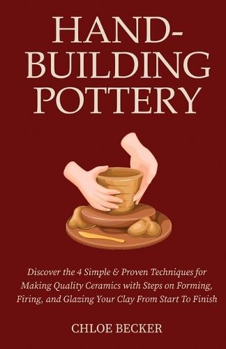 Hand-Building Pottery: Discover the 4 Simple & Proven Techniques for Making Quality Ceramics with Steps on Forming, Firing, and Glazing Your Clay from Start to Finish