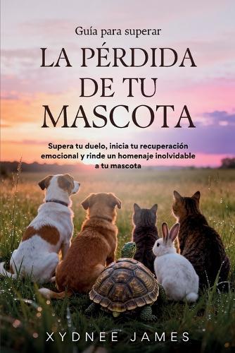 Guía para superar LA PÉRDIDA DE TU MASCOTA: Supera tu duelo, inicia tu recuperación emocional y rinde un homenaje inolvidable a tu mascota