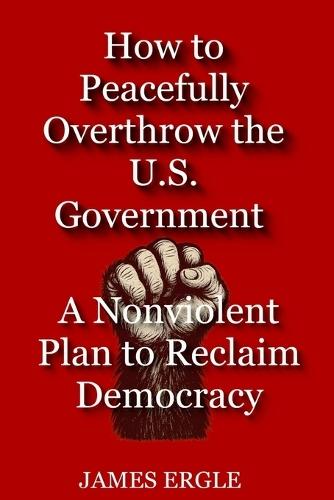 How to Peacefully Overthrow the U.S. Government: A Nonviolent Plan to Reclaim Democracy  by James Ergle at Abbey's Bookshop, 