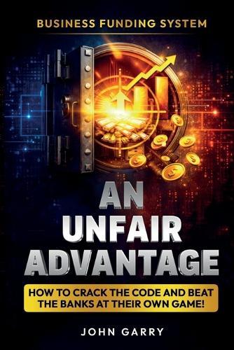 An Unfair Advantage: Business Funding System: How to Crack the Code and Beat the Banks at Their Own Game: Business Funding System: How to Crack the Code and Beat the Banks at Their Own Game